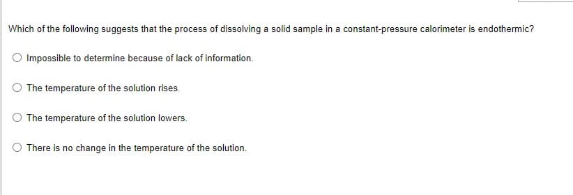 Which of the following suggests that the process of dissolving a solid sample in a constant-pressure calorimeter is endothermic?
O Impossible to determine because of lack of information.
The temperature of the solution rises.
The temperature of the solution lowers.
There is no change in the temperature of the solution.
