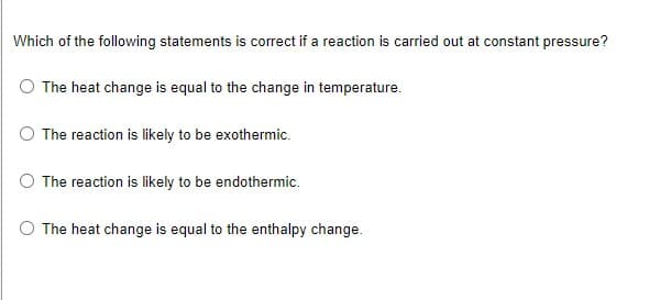 Which of the following statements is correct if a reaction is carried out at constant pressure?
The heat change is equal to the change in temperature.
The reaction is likely to be exothermic.
The reaction is likely to be endothermic.
The heat change is equal to the enthalpy change.
