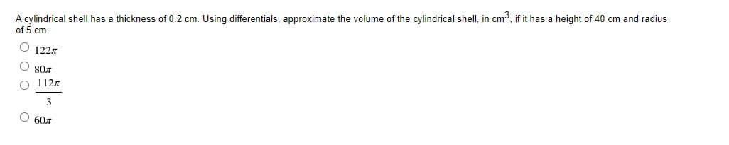 A cylindrical shell has a thickness of 0.2 cm. Using differentials, approximate the volume of the cylindrical shell, in cm3, if it has a height of 40 cm and radius
of 5 cm
O 122
807
1127
3
O 607
o o
