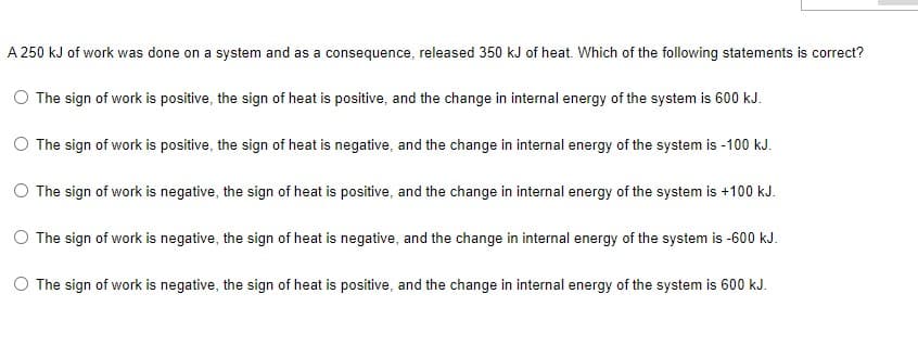 A 250 kJ of work was done on a system and as a consequence, released 350 kJ of heat. Which of the following statements is correct?
The sign of work is positive, the sign of heat is positive, and the change in internal energy of the system is 600 kJ.
The sign of work is positive, the sign of heat is negative, and the change in internal energy of the system is -100 kJ.
O The sign of work is negative, the sign of heat is positive, and the change in internal energy of the system is +100 kJ.
O The sign of work is negative, the sign of heat is negative, and the change in internal energy of the system is -600 kJ.
O The sign of work is negative, the sign of heat is positive, and the change in internal energy of the system is 600 kJ.
