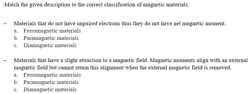 Match the given description to the correct classification of magnetic materials.
- Materials that do not have unpaired electrons thus they do not have net magnetic moment.
a. Ferromagnetic materials
b. Paramagnetic materials
c. Diamagnetic materials
Materials that have a slight attraction to a magnetic field. Magnetic moments align with an external
magnetic field but cannot retain this alignment when the external magnetic field is removed.
a. Ferromagnetic materials
b. Paramagnetic materials
c. Diamagnetic materials
