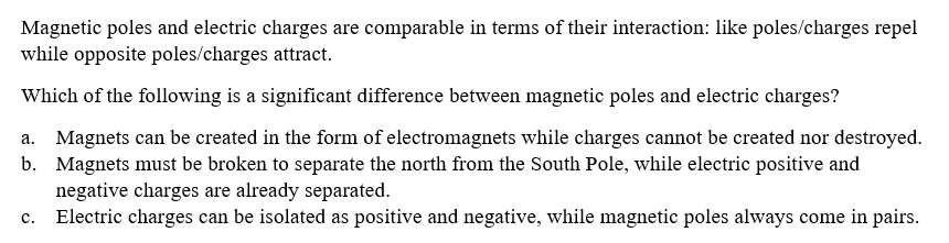 Magnetic poles and electric charges are comparable in terms of their interaction: like poles/charges repel
while opposite poles/charges attract.
Which of the following is a significant difference between magnetic poles and electric charges?
a. Magnets can be created in the form of electromagnets while charges cannot be created nor destroyed.
b. Magnets must be broken to separate the north from the South Pole, while electric positive and
negative charges are already separated.
Electric charges can be isolated as positive and negative, while magnetic poles always come in pairs.
c.
