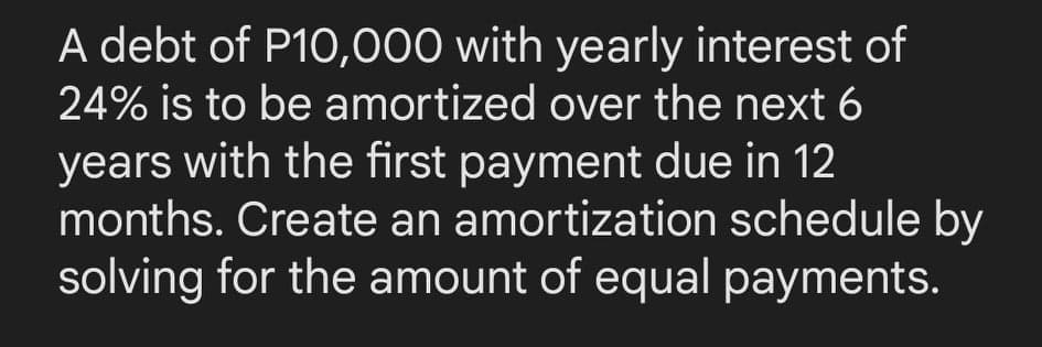 A debt of P10,000 with yearly interest of
24% is to be amortized over the next 6
years with the first payment due in 12
months. Create an amortization schedule by
solving for the amount of equal payments.
