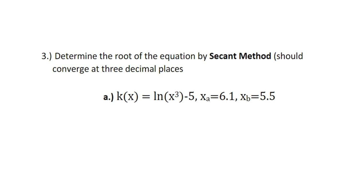 3.) Determine the root of the equation by Secant Method (should
converge at three decimal places
a.) k(x) = In(x³)-5, xa=6.1, x,=5.5
