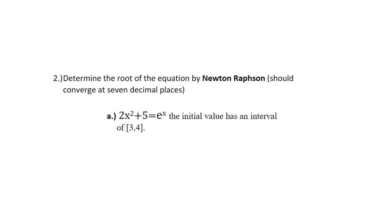 2.) Determine the root of the equation by Newton Raphson (should
converge at seven decimal places)
a.) 2x2+5=e* the initial value has an interval
of [3,4].
