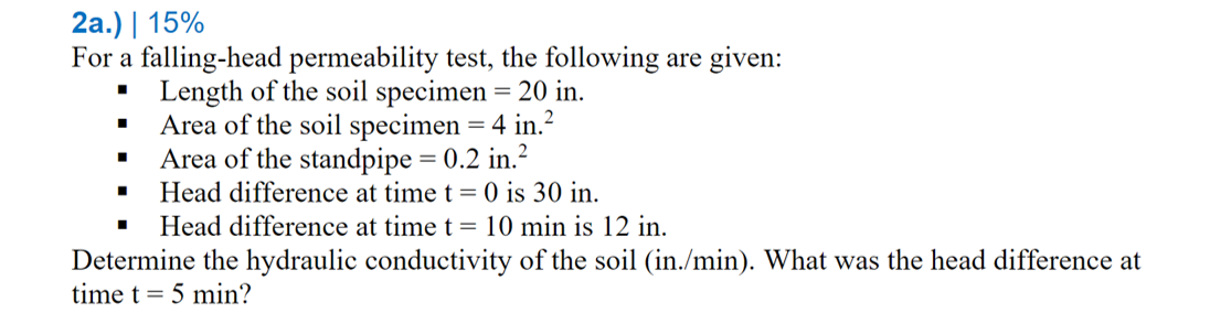 2а.) | 15%
For a falling-head permeability test, the following are given:
• Length of the soil specimen= 20 in.
Area of the soil specimen = 4 in.?
Area of the standpipe = 0.2 in.?
Head difference at time t = 0 is 30 in.
Head difference at time t = 10 min is 12 in.
Determine the hydraulic conductivity of the soil (in./min). What was the head difference at
time t = 5 min?
