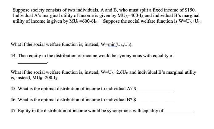 Suppose society consists of two individuals, A and B, who must split a fixed income of $150.
Individual A's marginal utility of income is given by MUA=400-IA and individual B's marginal
utility of income is given by MUB=600-6IB. Suppose the social welfare function is W=UA+UB.
What if the social welfare function is, instead, W=min(UA,UB).
44. Then equity in the distribution of income would be synonymous with equality of
What if the social welfare function is, instead, W=UA+2.6UB and individual B's marginal utility
is, instead, MUB=200-IB.
45. What is the optimal distribution of income to individual A? $
46. What is the optimal distribution of income to individual B? $
47. Equity in the distribution of income would be synonymous with equality of
