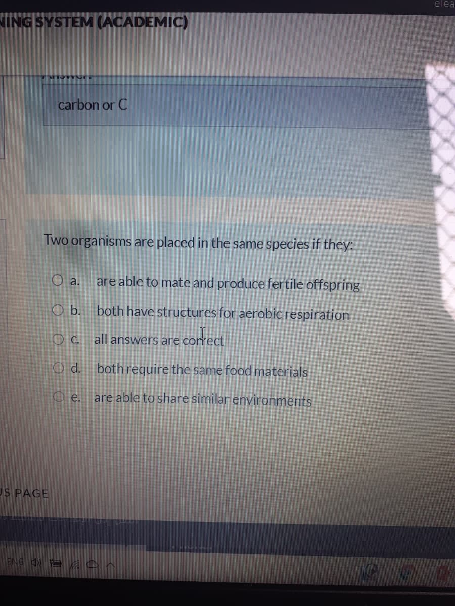 elea
NING SYSTEM (ACADEMIC)
carbon or C
Two organisms are placed in the same species if they:
O a.
are able to mate and produce fertile offspring
O b.
both have structures for aerobic respiration
O c. all answers are correct
O d. both require the same food materials
O e.
are able to share similar environments
US PAGE
ENG 4)
