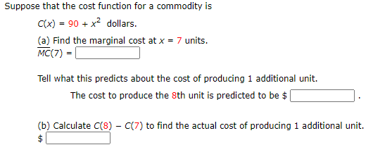Suppose that the cost function for a commodity is
C(x) = 90 + x? dollars.
(a) Find the marginal cost at x = 7 units.
MC(7) = [
Tell what this predicts about the cost of producing 1 additional unit.
The cost to produce the 8th unit is predicted to be $
(b) Calculate C(8) - C(7) to find the actual cost of producing 1 additional unit.
$4
