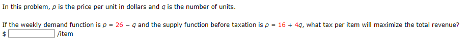 In this problem, p is the price per unit in dollars and g is the number of units.
If the weekly demand function is p = 26 - q and the supply function before taxation is p = 16 + 4g, what tax per item will maximize the total revenue?
$
/item
