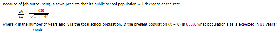 Because of job outsourcing, a town predicts that its public school population will decrease at the rate
dN
-300
dx
x + 144
where x is the number of years and N is the total school population. If the present population (x = 0) is 8000, what population size is expected in 81 years?
реople
