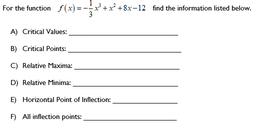 For the function f(x) = -x+x +8x-12 find the information listed below.
A) Critical Values:
B) Critical Points:
C) Relative Maxima:
D) Relative Minima:
E) Horizontal Point of Inflection:
F) All inflection points:
