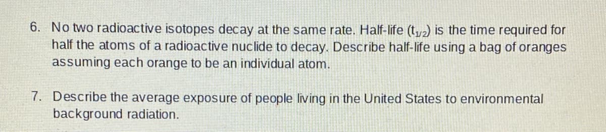 6. No two radioactive isotopes decay at the same rate. Half-life (t2) is the time required for
half the atoms of a radioactive nuclide to decay. Describe half-life using a bag of oranges
assuming each orange to be an individual atom.
7. Describe the average exposure of people living in the United States to environmental
background radiation.