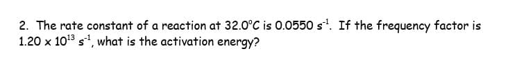 2. The rate constant of a reaction at 32.0°C is 0.0550 s¹. If the frequency factor is
1.20 x 10¹3 s¹, what is the activation energy?