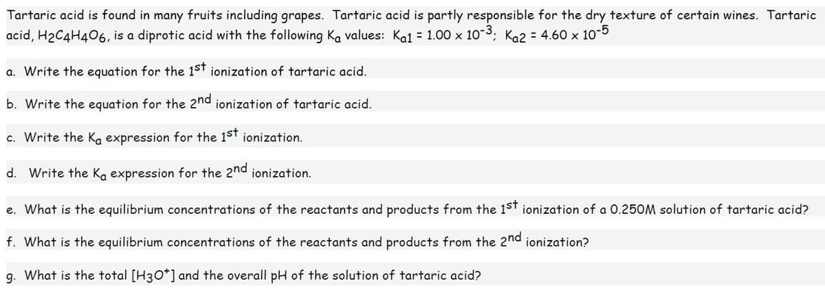 Tartaric acid is found in many fruits including grapes. Tartaric acid is partly responsible for the dry texture of certain wines. Tartaric
acid, H₂C4H406, is a diprotic acid with the following Ka values: Ka1 = 1.00 × 10-³; K₁2 = 4.60 × 10-5
a. Write the equation for the 1st ionization of tartaric acid.
b. Write the equation for the 2nd ionization of tartaric acid.
c. Write the Ka expression for the 1st ionization.
d. Write the Ka expression for the 2nd ionization.
e. What is the equilibrium concentrations of the reactants and products from the 1st ionization of a 0.250M solution of tartaric acid?
f. What is the equilibrium concentrations of the reactants and products from the 2nd ionization?
g. What is the total [H3O+] and the overall pH of the solution of tartaric acid?