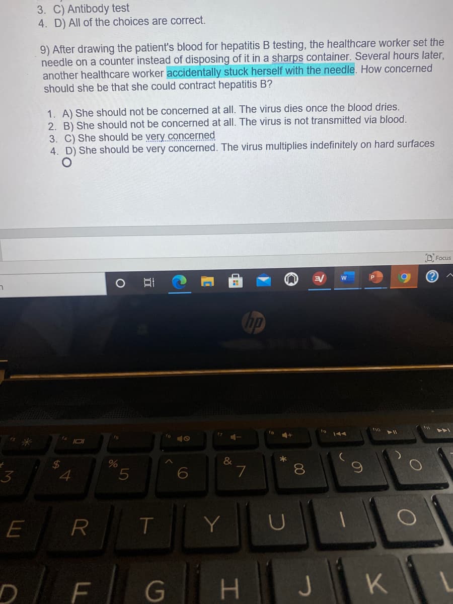 3. C) Antibody test
4. D) All of the choices are correct.
9) After drawing the patient's blood for hepatitis B testing, the healthcare worker set the
needle on a counter instead of disposing of it in a sharps container. Several hours later,
another healthcare worker accidentally stuck herself with the needle. How concerned
should she be that she could contract hepatitis B?
1. A) She should not be concerned at all. The virus dies once the blood dries.
2. B) She should not be concerned at all. The virus is not transmitted via blood.
3. C) She should be very concerned
4. D) She should be very concerned. The virus multiplies indefinitely on hard surfaces
D. Focus
ר
hp
&
E
Y
F
G
H.
60
00
4.
