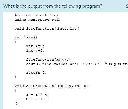 What is the output from the following program?
(2
#include <iostream>
using namespace std;
void Some Function ( int&, int)
int main ()
{
int x=5;
int y=3;
SomeFunction (x, y) :
cout << "The values are: "<<x<<" "<<y << ene
return 0;
void SomeFunction ( int& a, int b)
{
a = a * 4;
b - b + a;
}
