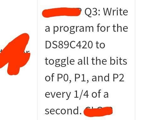 Q3: Write
a program for the
DS89C420 to
toggle all the bits
of P0, P1, and P2
every 1/4 of a
second.