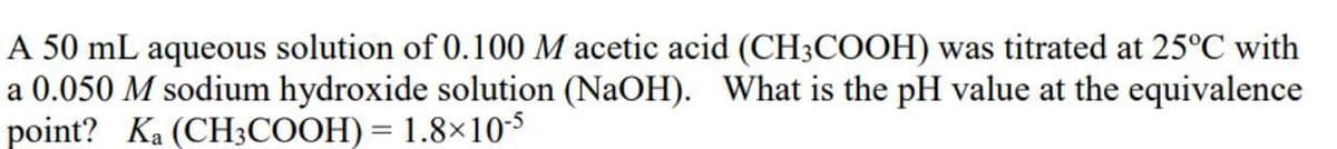 A 50 mL aqueous solution of 0.100 M acetic acid (CH3COOH) was titrated at 25°C with
a 0.050 M sodium hydroxide solution (NaOH). What is the pH value at the equivalence
point? Ka (CH3COOH) = 1.8×105
