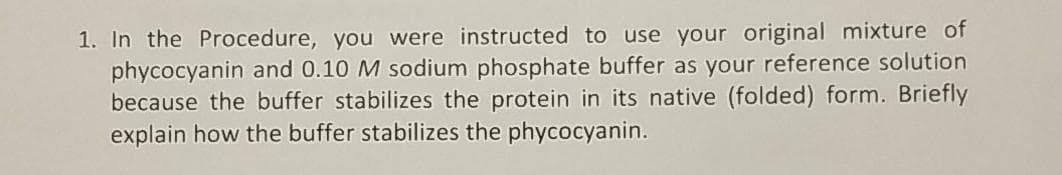 1. In the Procedure, you were instructed to use your original mixture of
phycocyanin and 0.10 M sodium phosphate buffer as your reference solution
because the buffer stabilizes the protein in its native (folded) form. Briefly
explain how the buffer stabilizes the phycocyanin.
