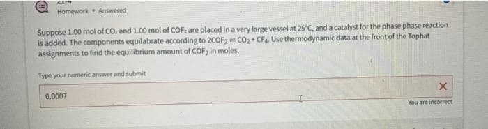 Homework Answered
Suppose 1.00 mol of CO: and 1.00 mol of COF: are placed in a very large vessel at 25°C, and a catalyst for the phase phase reaction
is added. The components equilabrate according to 20OF, = co, + CF4. Use thermodynamic data at the front of the Tophat
assignments to find the equilibrium amount of COF, in moles.
Type your numeric answer and submit
0.0007
You are incorrect
