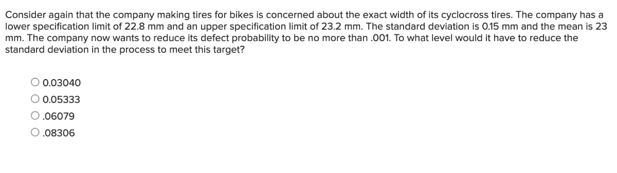 Consider again that the company making tires for bikes is concerned about the exact width of its cyclocross tires. The company has a
lower specification limit of 22.8 mm and an upper specification limit of 23.2 mm. The standard deviation is 0.15 mm and the mean is 23
mm. The company now wants to reduce its defect probability to be no more than .001. To what level would it have to reduce the
standard deviation in the process to meet this target?
O 0.03040
O 0.05333
.06079
O.08306
