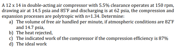 A 12 x 14 in double-acting air compressor with 5.5% clearance operates at 150 rpm,
drawing air at 14.5 psia and 85°F and discharging is at 62 psia, the compression and
expansion processes are polytropic with n=1.34. Determine:
a) The volume of free air handled per minute, if atmospheric conditions are 82°F
and 14.7 psia,
b) The heat rejected,
c) The indicated work of the compressor if the compression efficiency is 87%
d) The ideal work
