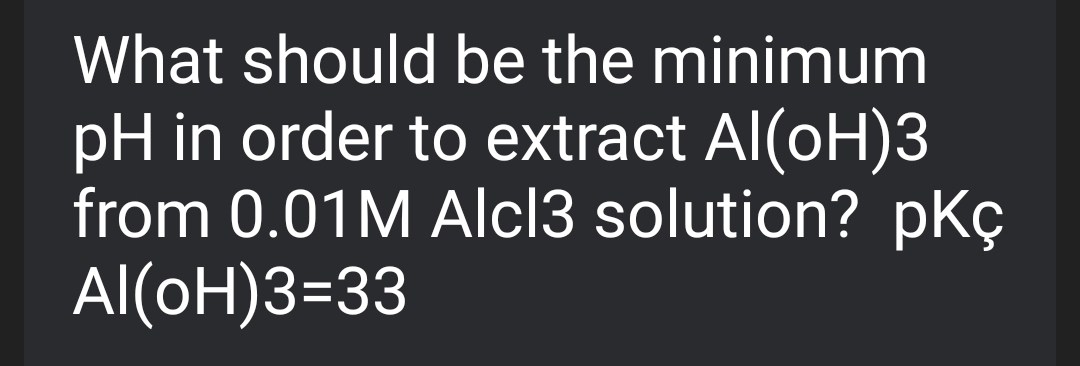 What should be the minimum
pH in order to extract Al(oH)3
from 0.01M Alcl3 solution? pKç
Al(oH)3=33
