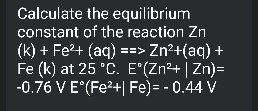 Calculate the equilibrium
constant of the reaction Zn
(k) + Fe²+ (aq)
Fe (k) at 25 °C. E°(Zn²+ | Zn)=
-0.76 V E°(Fe²+| Fe)= - 0.44 V
==> Zn²+(aq) +
