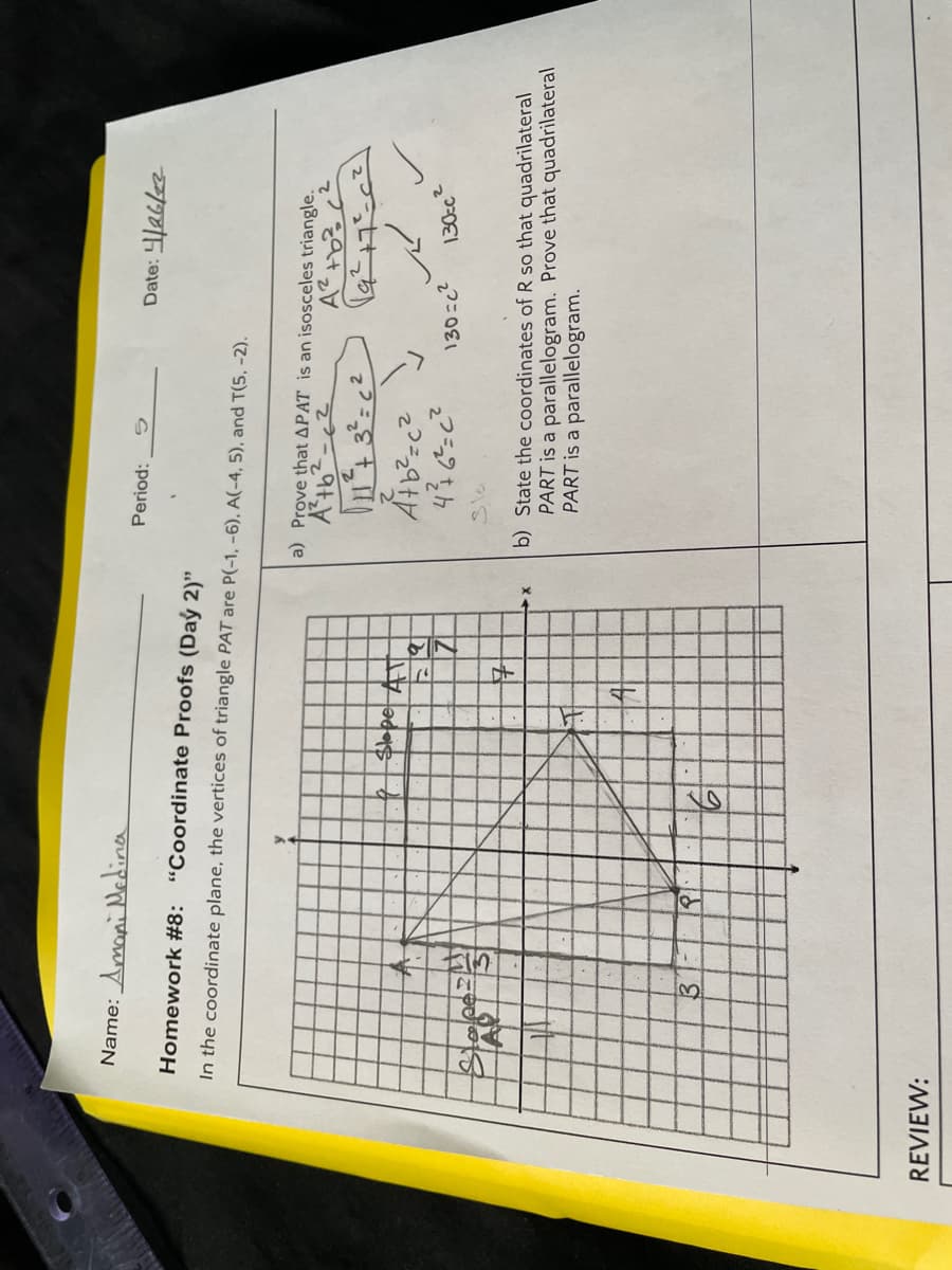 Name: Amoni Medina
Period:
Homework #8: "Coordinate Proofs (Daý 2)"
In the coordinate plane, the vertices of triangle PAT are P(-1, -6), A(-4, 5), and T(5, -2).
a) Prove that APAT is an isosceles triangle.
$lope
130=c2
130cc²
Sla
b) State the coordinates of R so that quadrilateral
PART is a parallelogram. Prove that quadrilateral
PART is a parallelogram.
REVIEW:
