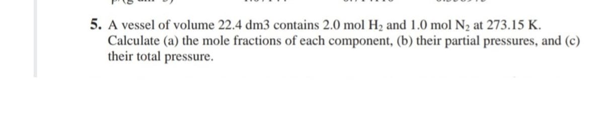 5. A vessel of volume 22.4 dm3 contains 2.0 mol H2 and 1.0 mol N2 at 273.15 K.
Calculate (a) the mole fractions of each component, (b) their partial pressures, and (c)
their total pressure.
