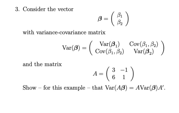3. Consider the vector
B1
B =
B2
with variance-covariance matrix
Var(B,)
Var(ß) = ( Cov(B1, B2)
Cov (β, β )
Var(8,)
)
and the matrix
3 -1
A =
1
Show – for this example – that Var(AB) = AVar(B)A'.
