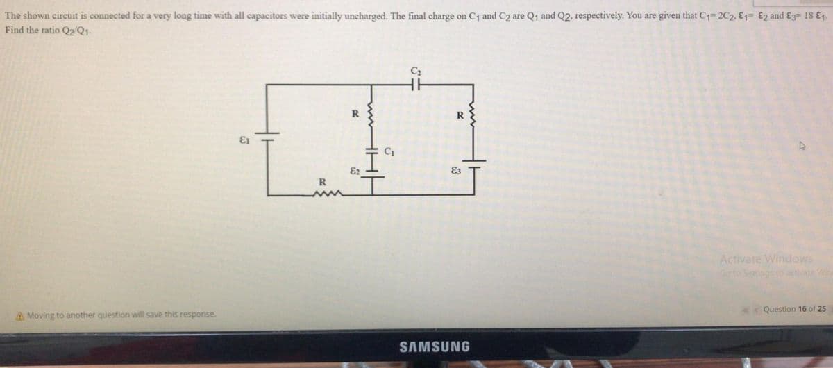The shown circuit is connected for a very long time with all capacitors were initially uncharged. The final charge on C1 and C2 are Q1 and Q2, respectively. You are given that C1= 2C2, E1= E2 and E3= 18 E1.
Find the ratio Q2/Q1-
C2
R
13
E2
E3
Activate Windows
Go to Settings to activate Wine
K« Question 16 of 25
A Moving to another question will save this response.
SAMSUNG

