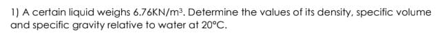 1) A certain liquid weighs 6.76KN/m³. Determine the values of its density, specific volume
and specific gravity relative to water at 20°C.
