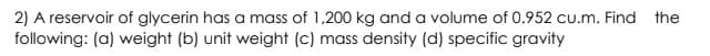 2) A reservoir of glycerin has a mass of 1,200 kg and a volume of 0.952 cu.m. Find the
following: (a) weight (b) unit weight (c) mass density (d) specific gravity
