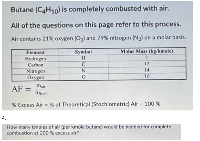 Butane (C4H10) is completely combusted with air.
All of the questions on this page refer to this process.
Air contains 21% oxygen (O2) and 79% nitrogen (N2) on a molar basis.
Element
Symbol
Molar Mass (kg/kmole)
Hydrogen
Carbon
H.
12
14
Nitrogen
Охудen
16
AF =
mair
%3D
mfuel
% Excess Air = % of Theoretical (Stochiometric) Air - 100 %
2 )|
How many kmoles of air (per kmole butane) would be needed for complete
combustion at 200 % excess air?
