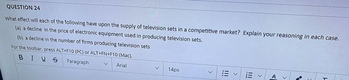QUESTION 24
What effect will each of the following have upon the supply of television sets in a competitive market? Explain your reasoning in each case.
(a) a decline in the price of electronic equipment used in producing television sets.
(b) a decline in the number of firms producing television sets
For the toolbar, press ALT+F10 (PC) or ALT+FN+F10 (Mac).
BIUS
Paragraph
Arial
14px
E vA
