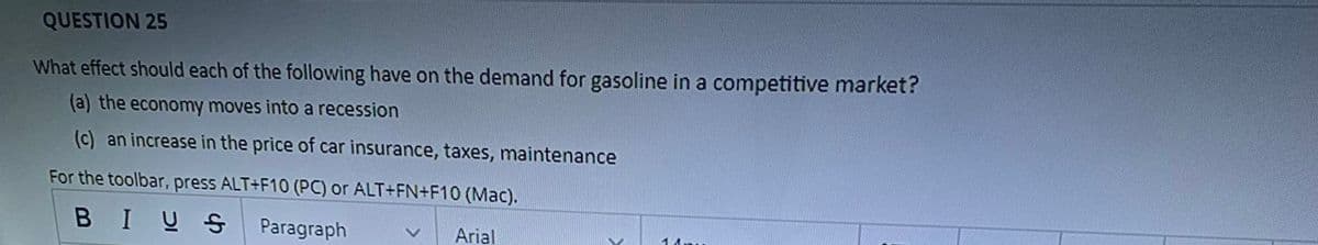 QUESTION 25
What effect should each of the following have on the demand for gasoline in a competitive market?
(a) the economy moves into a recession
(c) an increase in the price of car insurance, taxes, maintenance
For the toolbar, press ALT+F10 (PC) or ALT+FN+F10 (Mac).
BIUS
Paragraph
Arial
