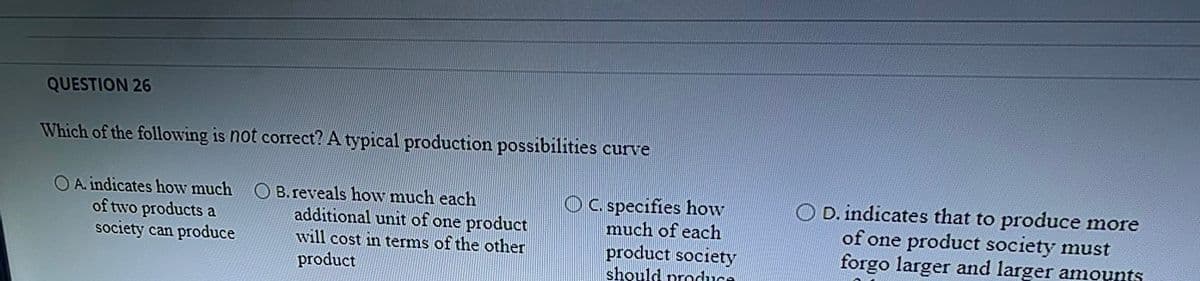 QUESTION 26
Which of the following is not correct? A typical production possibilities curve
O A. indicates how much OB.reveals how much each
of two products a
society can produce
additional unit of one product
will cost in terms of the other
OC specifies how
much of each
O D. indicates that to produce more
of one product society must
forgo larger and larger amounts
product society
should produce
product
