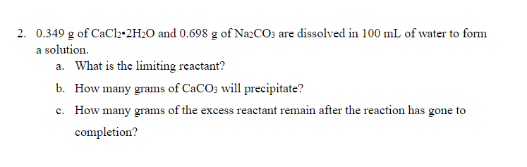 2. 0.349 g of CaCl2•2H2O and 0.698 g of NazCO; are dissolved in 100 mL of water to form
a solution.
a. What is the limiting reactant?
b. How many grams of CaCO; will precipitate?
c. How many grams of the excess reactant remain after the reaction has gone to
completion?
