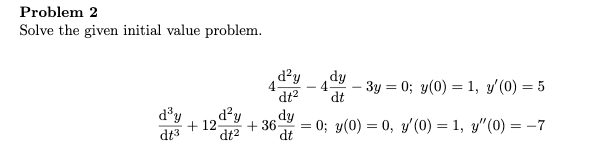 Problem 2
Solve the given initial value problem.
d²y
4-
dt
dy
- 3y = 0; y(0) = 1, y'(0) = 5
dt2
d²y
dt2
d'y
dy
+ 12-
+ 36
= 0; y(0) = 0, y'(0) = 1, y"(0) = -7
dt3
dt
