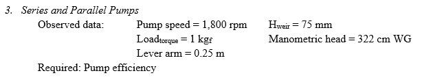 3. Series and Parallel Pumps
Observed data:
Pump speed = 1,800 rpm
Loadtorque = 1 kg:
Hweir = 75 mm
Manometric head = 322 cm WG
Lever arm = 0.25 m
Required: Pump efficiency
