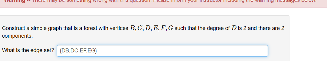 ng wrong WILT
Construct a simple graph that is a forest with vertices B, C, D, E, F,G such that the degree of D is 2 and there are 2
components.
What is the edge set?
{DB,DC,EF,EG}|
