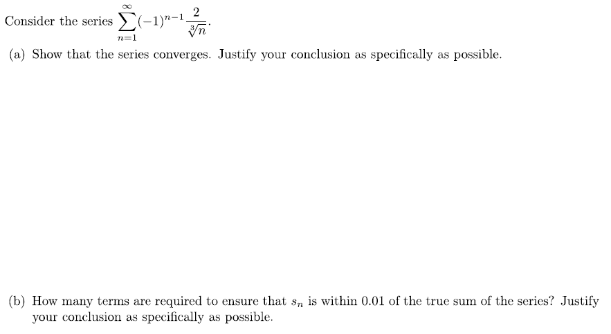 2
Consider the series (-1)"-1.
n=1
(a) Show that the series converges. Justify your conclusion as specifically as possible.
(b) How many terms are required to ensure that s, is within 0.01 of the true sum of the series? Justify
your conclusion as specifically as possible.
