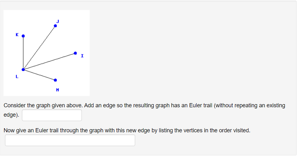 I
Consider the graph given above. Add an edge so the resulting graph has an Euler trail (without repeating an existing
edge).
Now give an Euler trail through the graph with this new edge by listing the vertices in the order visited.
