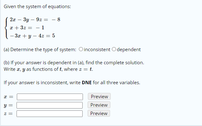 Given the system of equations:
2x – 3y – 9z
8
x + 3z
- 1
- 3x + y – 4z = 5
(a) Determine the type of system: Oinconsistent O dependent
(b) If your answer is dependent in (a), find the complete solution.
Write x, y as functions of t, where z = t.
If your answer is inconsistent, write DNE for all three variables.
Preview
y =
Preview
Preview
= Z
