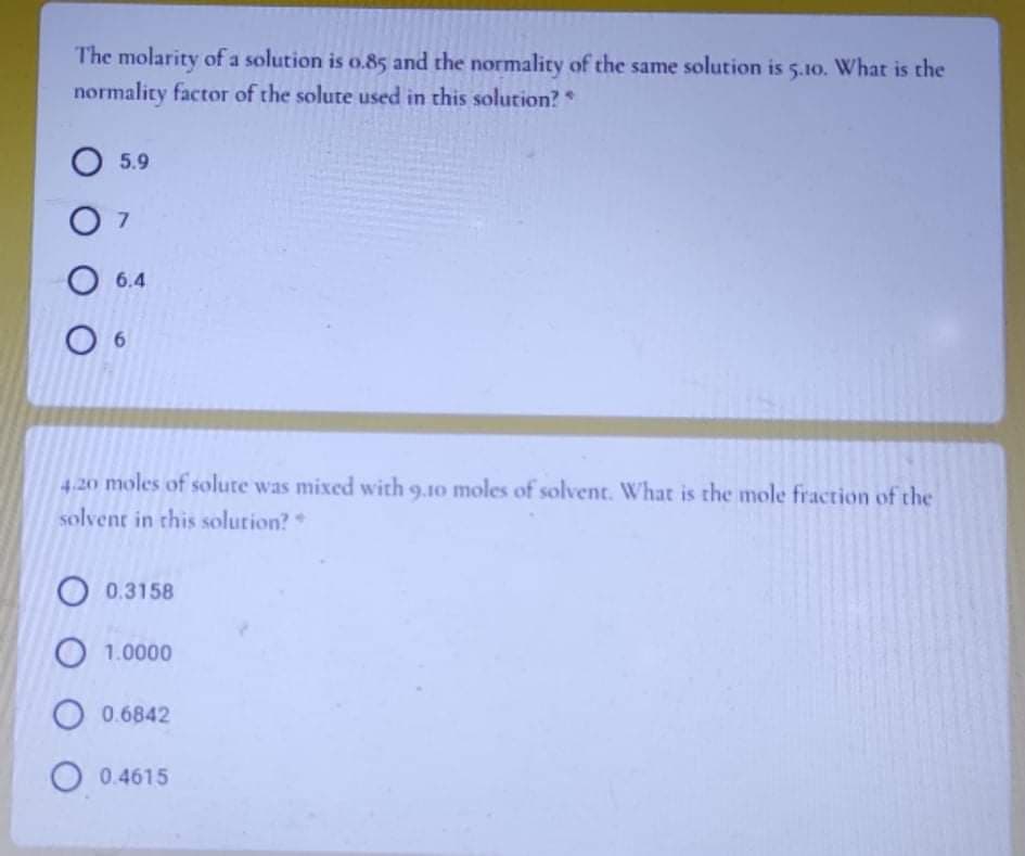 The molarity of a solution is o.85 and the normality of the same solution is 5.10. What is the
normality factor of the solute used in this solution? *
O 5.9
O 7
О 6.4
6
4.20 moles of solute was mixed with 9.10 moles of solvent. What is the mole fraction of the
solvent in this solution?
O 0.3158
1.0000
0.6842
O 0.4615
