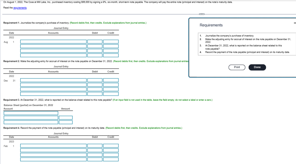 On August 1, 2022, The Cove at Mill Lake, Inc., purchased inventory costing $56,000 by signing a 9%, six-month, short-term note payable. The company will pay the entire note (principal and interest) on the note's maturity date.
Read the requirements.
Requirement 1. Journalize the company's purchase of inventory. (Record debits first, then credits. Exclude explanations from journal entries.)
Journal Entry
Aug
Dec
Date
2022
1
Requirement 2. Make the adjusting entry for accrual of interest on the note payable on December 31, 2022. (Record debits first, then credits. Exclude explanations from journal entries
Journal Entry
Date
2022
Feb
31
Accounts
Date
2023
Accounts
1
Debit
Amount
Accounts
Debit
Requirement 4. Record the payment of the note payable (principal and interest) on its maturity date. (Record debits first, then credits. Exclude explanations from journal entries.)
Journal Entry
Credit
Credit
Requirement 3. At December 31, 2022, what is reported on the balance sheet related to this note payable? (If an input field is not used in the table, leave the field empty; do not select a label or enter a zero.)
Balance Sheet (partial) on December 31, 2022
Account
Debit
C
Credit
Requirements
1.
2.
Journalize the company's purchase of inventory.
Make the adjusting entry for accrual of interest on the note payable on December 31,
2022
3.
At December 31, 2022, what is reported on the balance sheet related to this
note payable?
4. Record the payment of the note payable (principal and interest) on its maturity date.
Print
Done