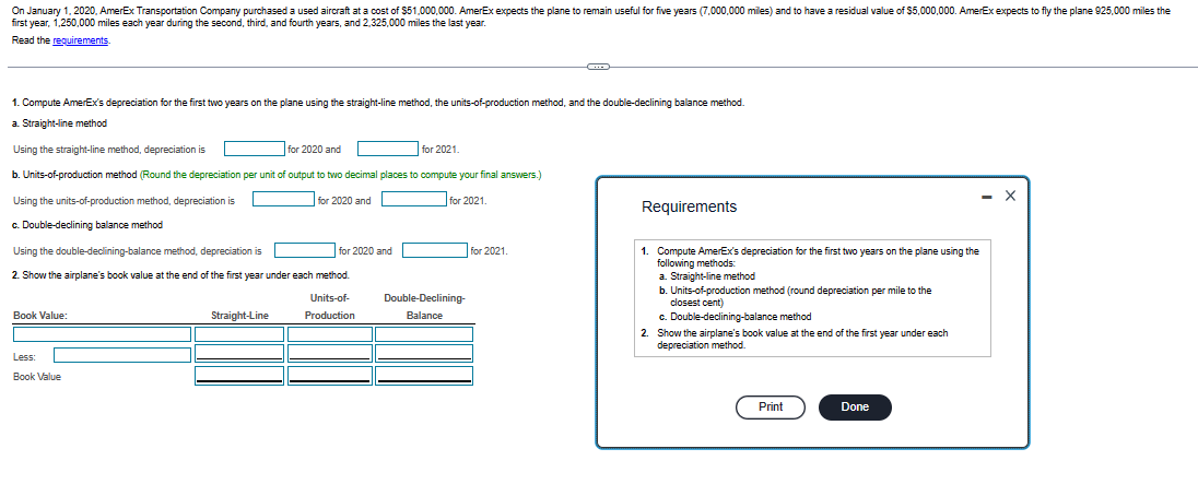On January 1, 2020, AmerEx Transportation Company purchased a used aircraft at a cost of $51,000,000. AmerEx expects the plane to remain useful for five years (7,000,000 miles) and to have a residual value of $5,000,000. AmerEx expects to fly the plane 925,000 miles the
first year, 1,250,000 miles each year during the second, third, and fourth years, and 2,325,000 miles the last year.
Read the requirements.
1. Compute AmerEx's depreciation for the first two years on the plane using the straight-line method, the units-of-production method, and the double-declining balance method.
a. Straight-line method
Using the straight-line method, depreciation is
for 2020 and
for 2021.
b. Units-of-production method (Round the depreciation per unit of output to two decimal places to compute your final answers.)
Using the units-of-production method, depreciation is
for 2020 and
for 2021.
c. Double-declining balance method
Using the double-declining-balance method, depreciation is
2. Show the airplane's book value at the end of the first year under each method.
Units-of-
Production
Book Value:
Less:
Book Value
Straight-Line
for 2020 and
Double-Declining-
Balance
for 2021.
Requirements
1. Compute AmerEx's depreciation for the first two years on the plane using the
following methods:
a. Straight-line method
b. Units-of-production method (round depreciation per mile to the
closest cent)
c. Double-declining-balance method
2. Show the airplane's book value at the end of the first year under each
depreciation method.
Print
- X
Done
