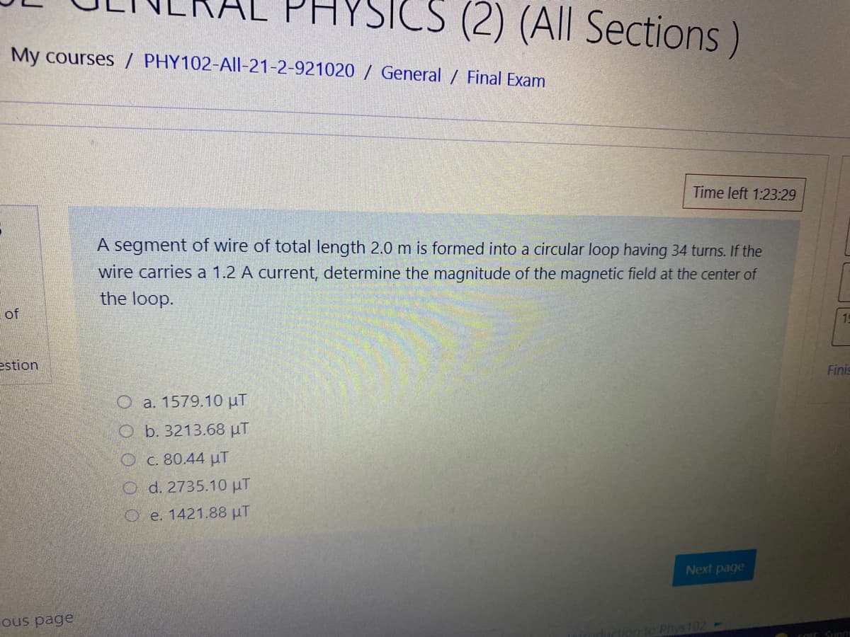 CS (2) (All Sections)
My courses / PHY102-All-21-2-921020 / General / Final Exam
Time left 1:23:29
A segment of wire of total length 2.0 m is formed into a circular loop having 34 turns. If the
wire carries a 1.2 A current, determine the magnitude of the magnetic field at the center of
the loop.
of
estion
Finis
O a. 1579.10 uT
O b. 3213.68 µT
Oc. 80.44 uT
O d. 2735.10 µT
O e. 1421.88 µT
Next page
ous page
